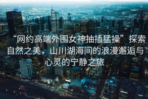 “網(wǎng)約高端外圍女神抽插猛操”探索自然之美，山川湖海間的浪漫邂逅與心靈的寧?kù)o之旅