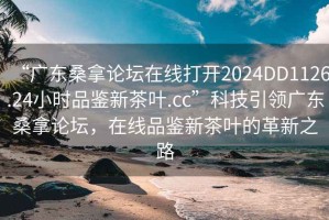 “廣東桑拿論壇在線打開2024DD1126.24小時品鑒新茶葉.cc”科技引領(lǐng)廣東桑拿論壇，在線品鑒新茶葉的革新之路