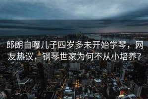 郎朗自曝兒子四歲多未開始學(xué)琴，網(wǎng)友熱議，鋼琴世家為何不從小培養(yǎng)？
