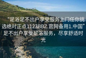 “足浴足不出戶享受服務(wù)上門任你挑選絕對(duì)正點(diǎn)1123BBZ.官網(wǎng)備用1.中國(guó)”足不出戶享受足浴服務(wù)，盡享舒適時(shí)光