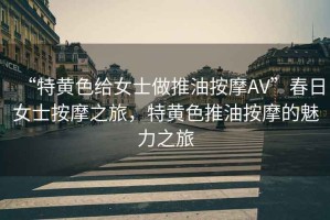 “特黃色給女士做推油按摩AV”春日女士按摩之旅，特黃色推油按摩的魅力之旅