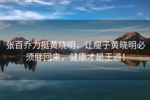 張百喬力挺黃曉明，讓瘦子黃曉明必須胖回來，健康才是王道！