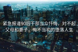 緊急報(bào)道90后干部當(dāng)眾懺悔，對(duì)不起父母和妻子，悔不當(dāng)初的墮落人生