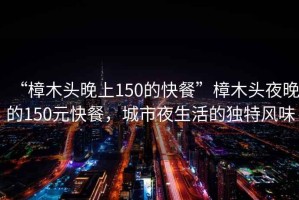 “樟木頭晚上150的快餐”樟木頭夜晚的150元快餐，城市夜生活的獨(dú)特風(fēng)味