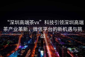 “深圳高端茶vx”科技引領(lǐng)深圳高端茶產(chǎn)業(yè)革新，微信平臺的新機(jī)遇與挑戰(zhàn)