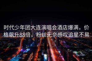 時代少年團大連演唱會酒店爆滿，價格飆升88倍，粉絲無奈感嘆追星不易