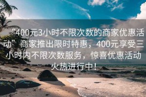 “400元3小時(shí)不限次數(shù)的商家優(yōu)惠活動(dòng)”商家推出限時(shí)特惠，400元享受三小時(shí)內(nèi)不限次數(shù)服務(wù)，驚喜優(yōu)惠活動(dòng)火熱進(jìn)行中！