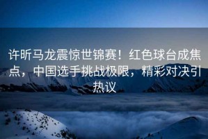 許昕馬龍震驚世錦賽！紅色球臺成焦點(diǎn)，中國選手挑戰(zhàn)極限，精彩對決引熱議