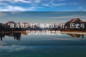 “珠海鐵爐村”珠海鐵爐村，歷史與現(xiàn)代的交融之地