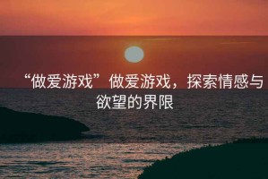 “做愛游戲”做愛游戲，探索情感與欲望的界限