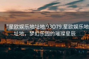 “星歐娛樂地址地.93O79.星歐娛樂地址地，夢幻樂園的璀璨星辰