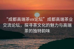 “成都高端茶vx論壇”成都高端茶業(yè)交流論壇，探尋茶文化的魅力與高端茶的獨特韻味