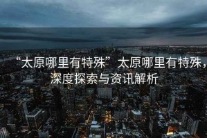 “太原哪里有特殊”太原哪里有特殊，深度探索與資訊解析