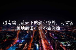越南碧海藍(lán)天下的航空意外，兩架客機(jī)地面滑行時(shí)不幸碰撞