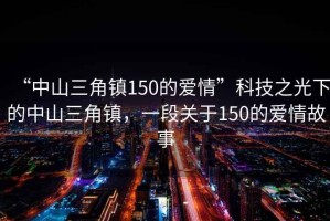 “中山三角鎮(zhèn)150的愛情”科技之光下的中山三角鎮(zhèn)，一段關(guān)于150的愛情故事