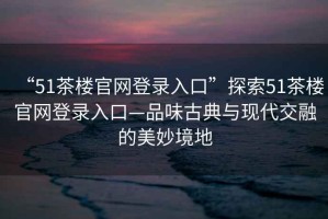 “51茶樓官網(wǎng)登錄入口”探索51茶樓官網(wǎng)登錄入口—品味古典與現(xiàn)代交融的美妙境地