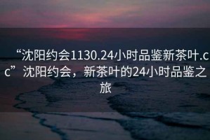 “沈陽約會1130.24小時品鑒新茶葉.cc”沈陽約會，新茶葉的24小時品鑒之旅