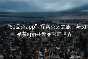 “51品茶app”探索茶藝之旅，與51品茶app共赴品茗的世界