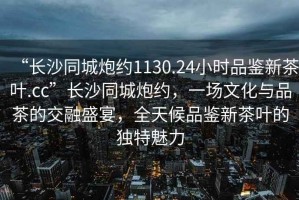 “長(zhǎng)沙同城炮約1130.24小時(shí)品鑒新茶葉.cc”長(zhǎng)沙同城炮約，一場(chǎng)文化與品茶的交融盛宴，全天候品鑒新茶葉的獨(dú)特魅力