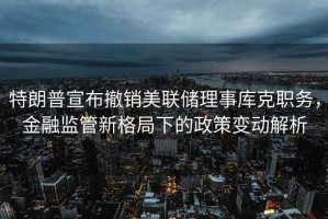 特朗普宣布撤銷美聯(lián)儲理事庫克職務(wù)，金融監(jiān)管新格局下的政策變動解析