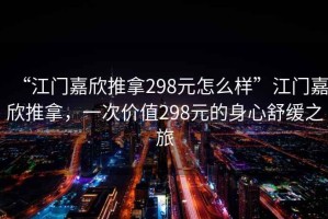 “江門嘉欣推拿298元怎么樣”江門嘉欣推拿，一次價(jià)值298元的身心舒緩之旅
