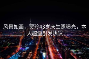 風(fēng)景如畫，賈玲43歲慶生照曝光，本人超瘦引發(fā)熱議