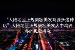 “大陸地區(qū)正規(guī)美容美發(fā)雞婆多這種店”大陸地區(qū)正規(guī)美容美發(fā)店中雞婆多的現(xiàn)象探究