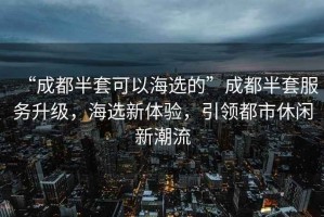 “成都半套可以海選的”成都半套服務(wù)升級，海選新體驗，引領(lǐng)都市休閑新潮流