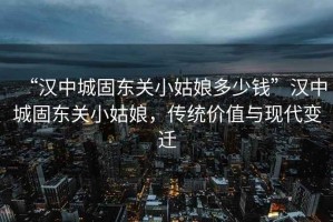 “漢中城固東關(guān)小姑娘多少錢”漢中城固東關(guān)小姑娘，傳統(tǒng)價值與現(xiàn)代變遷