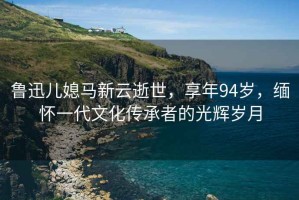 魯迅兒媳馬新云逝世，享年94歲，緬懷一代文化傳承者的光輝歲月