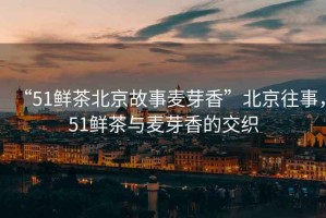 “51鮮茶北京故事麥芽香”北京往事，51鮮茶與麥芽香的交織