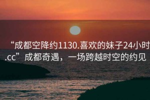“成都空降約1130.喜歡的妹子24小時(shí).cc”成都奇遇，一場(chǎng)跨越時(shí)空的約見(jiàn)