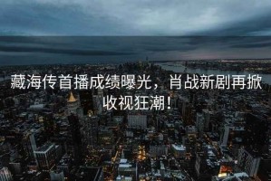 藏海傳首播成績曝光，肖戰(zhàn)新劇再掀收視狂潮！