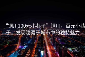 “銅川100元小巷子”銅川，百元小巷子，發(fā)現(xiàn)隱藏于城市中的獨特魅力