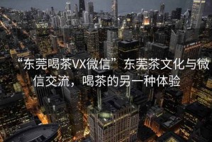 “東莞喝茶VX微信”東莞茶文化與微信交流，喝茶的另一種體驗(yàn)