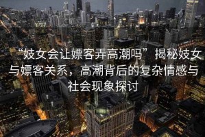 “妓女會讓嫖客弄高潮嗎”揭秘妓女與嫖客關(guān)系，高潮背后的復(fù)雜情感與社會現(xiàn)象探討