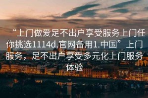 “上門做愛足不出戶享受服務上門任你挑選1114d.官網備用1.中國”上門服務，足不出戶享受多元化上門服務體驗