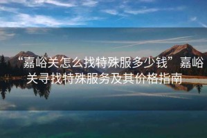 “嘉峪關(guān)怎么找特殊服多少錢”嘉峪關(guān)尋找特殊服務(wù)及其價(jià)格指南