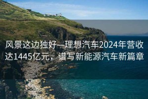 風(fēng)景這邊獨(dú)好—理想汽車2024年?duì)I收達(dá)1445億元，譜寫新能源汽車新篇章