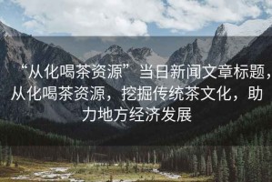 “從化喝茶資源”當日新聞文章標題，從化喝茶資源，挖掘傳統(tǒng)茶文化，助力地方經(jīng)濟發(fā)展