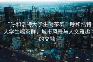 “呼和浩特大學(xué)生喝茶群”呼和浩特大學(xué)生喝茶群，城市風(fēng)景與人文雅趣的交融