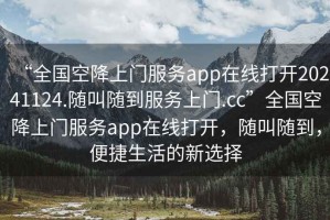 “全國空降上門服務app在線打開20241124.隨叫隨到服務上門.cc”全國空降上門服務app在線打開，隨叫隨到，便捷生活的新選擇