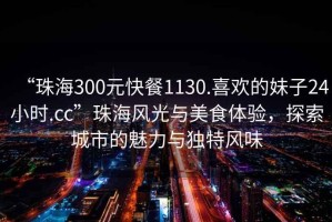 “珠海300元快餐1130.喜歡的妹子24小時.cc”珠海風(fēng)光與美食體驗，探索城市的魅力與獨特風(fēng)味