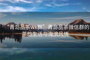 “青島品茶wx群”青島品茶微信群的茶韻生活與海濱風(fēng)情