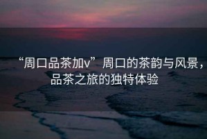 “周口品茶加v”周口的茶韻與風景，品茶之旅的獨特體驗