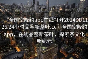 “全國空降約app在線打開2024DD1126.24小時品鑒新茶葉.cc”全國空降約app，在線品鑒新茶葉，探索茶文化新紀(jì)元
