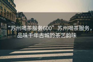“蘇州喝茶服務(wù)600”蘇州喝茶服務(wù)，品味千年古城的茶藝韻味