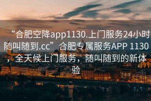 “合肥空降app1130.上門服務(wù)24小時隨叫隨到.cc”合肥專屬服務(wù)APP 1130，全天候上門服務(wù)，隨叫隨到的新體驗