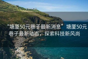 “塘廈50元巷子最新消息”塘廈50元巷子最新動態(tài)，探索科技新風(fēng)尚