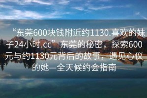 “東莞600塊錢附近約1130.喜歡的妹子24小時(shí).cc”東莞的秘密，探索600元與約1130元背后的故事，遇見心儀的她—全天候約會(huì)指南